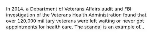 In 2014, a Department of Veterans Affairs audit and FBI investigation of the Veterans Health Administration found that over 120,000 military veterans were left waiting or never got appointments for health care. The scandal is an example of...