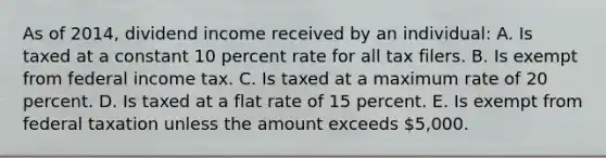 As of 2014, dividend income received by an individual: A. Is taxed at a constant 10 percent rate for all tax filers. B. Is exempt from federal income tax. C. Is taxed at a maximum rate of 20 percent. D. Is taxed at a flat rate of 15 percent. E. Is exempt from federal taxation unless the amount exceeds 5,000.