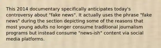 This 2014 documentary specifically anticipates today's controversy about "fake news". It actually uses the phrase "fake news" during the section depicting some of the reasons that most young adults no longer consume traditional journalism programs but instead consume "news-ish" content via social media platforms.