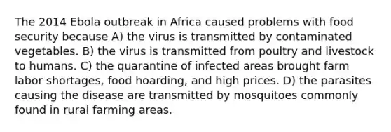 The 2014 Ebola outbreak in Africa caused problems with food security because A) the virus is transmitted by contaminated vegetables. B) the virus is transmitted from poultry and livestock to humans. C) the quarantine of infected areas brought farm labor shortages, food hoarding, and high prices. D) the parasites causing the disease are transmitted by mosquitoes commonly found in rural farming areas.