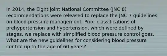 In 2014, the Eight joint National Committee (JNC 8) recommendations were released to replace the JNC 7 guidelines on blood pressure management. Prior classifications of prehypertension and hypertension, which were defined by stages, we replace with simplified blood pressure control goes. What are the new guidelines for considering blood pressure control up to the age of 60 years?