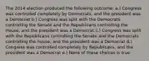 The 2014 election produced the following outcome: a.) Congress was controlled completely by Democrats, and the president was a Democrat b.) Congress was split with the Democrats controlling the Senate and the Republicans controlling the House, and the president was a Democrat c.) Congress was split with the Republicans controlling the Senate and the Democrats controlling the house, and the president was a Democrat d.) Congress was controlled completely by Republicans, and the president was a Democrat e.) None of these choices is true