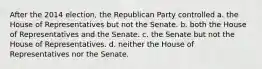 After the 2014 election, the Republican Party controlled a. the House of Representatives but not the Senate. b. both the House of Representatives and the Senate. c. the Senate but not the House of Representatives. d. neither the House of Representatives nor the Senate.