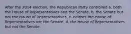 After the 2014 election, the Republican Party controlled a. both the House of Representatives and the Senate. b. the Senate but not the House of Representatives. c. neither the House of Representatives nor the Senate. d. the House of Representatives but not the Senate.