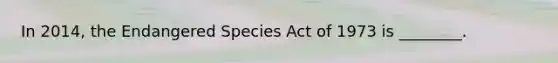 In 2014, the Endangered Species Act of 1973 is ________.