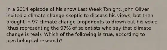 In a 2014 episode of his show Last Week Tonight, John Oliver invited a climate change skeptic to discuss his views, but then brought in 97 climate change proponents to drown out his voice (thus representing the 97% of scientists who say that climate change is real). Which of the following is true, according to psychological research?