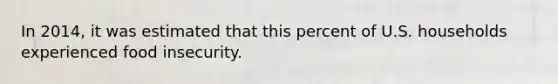 In 2014, it was estimated that this percent of U.S. households experienced food insecurity.