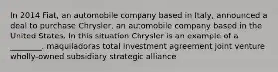 In 2014 Fiat, an automobile company based in Italy, announced a deal to purchase Chrysler, an automobile company based in the United States. In this situation Chrysler is an example of a ________. maquiladoras total investment agreement joint venture wholly-owned subsidiary strategic alliance