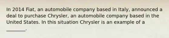 In 2014 Fiat, an automobile company based in Italy, announced a deal to purchase Chrysler, an automobile company based in the United States. In this situation Chrysler is an example of a ________.