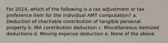 For 2014, which of the following is a tax adjustment or tax preference item for the individual AMT computation? a. Deduction of charitable contribution of tangible personal property b. IRA contribution deduction c. Miscellaneous itemized deductions d. Moving expense deduction e. None of the above