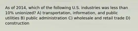 As of 2014, which of the following U.S. industries was <a href='https://www.questionai.com/knowledge/k7BtlYpAMX-less-than' class='anchor-knowledge'>less than</a> 10% unionized? A) transportation, information, and public utilities B) public administration C) wholesale and retail trade D) construction