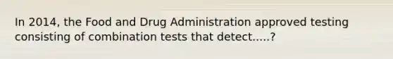 In 2014, the Food and Drug Administration approved testing consisting of combination tests that detect.....?