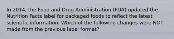 In 2014, the Food and Drug Administration (FDA) updated the Nutrition Facts label for packaged foods to reflect the latest scientific information. Which of the following changes were NOT made from the previous label format?