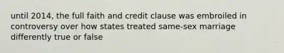 until 2014, the full faith and credit clause was embroiled in controversy over how states treated same-sex marriage differently true or false