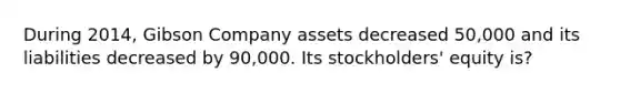 During 2014, Gibson Company assets decreased 50,000 and its liabilities decreased by 90,000. Its stockholders' equity is?