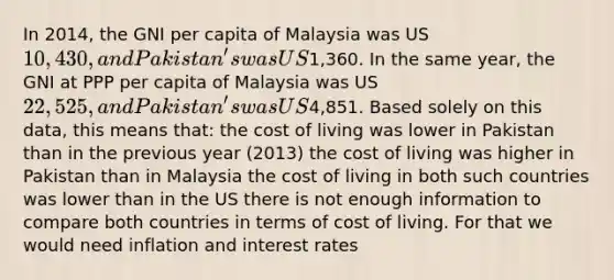 In 2014, the GNI per capita of Malaysia was US10,430, and Pakistan's was US1,360. In the same year, the GNI at PPP per capita of Malaysia was US22,525, and Pakistan's was US4,851. Based solely on this data, this means that: the cost of living was lower in Pakistan than in the previous year (2013) the cost of living was higher in Pakistan than in Malaysia the cost of living in both such countries was lower than in the US there is not enough information to compare both countries in terms of cost of living. For that we would need inflation and interest rates