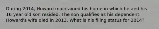 During 2014, Howard maintained his home in which he and his 16 year-old son resided. The son qualifies as his dependent. Howard's wife died in 2013. What is his filing status for 2014?