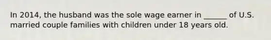 In 2014, the husband was the sole wage earner in ______ of U.S. married couple families with children under 18 years old.
