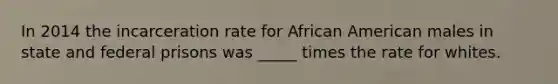 In 2014 the incarceration rate for African American males in state and federal prisons was _____ times the rate for whites.