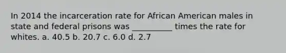 In 2014 the incarceration rate for African American males in state and federal prisons was __________ times the rate for whites. a. 40.5 b. 20.7 c. 6.0 d. 2.7