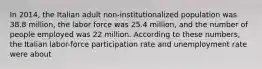 In 2014, the Italian adult non-institutionalized population was 38.8 million, the labor force was 25.4 million, and the number of people employed was 22 million. According to these numbers, the Italian labor-force participation rate and unemployment rate were about