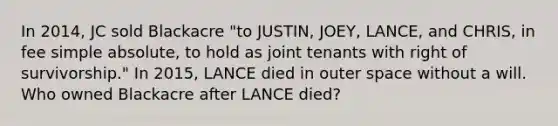 In 2014, JC sold Blackacre "to JUSTIN, JOEY, LANCE, and CHRIS, in fee simple absolute, to hold as joint tenants with right of survivorship." In 2015, LANCE died in outer space without a will. Who owned Blackacre after LANCE died?