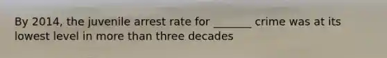 By 2014, the juvenile arrest rate for _______ crime was at its lowest level in more than three decades