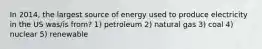 In 2014, the largest source of energy used to produce electricity in the US was/is from? 1) petroleum 2) natural gas 3) coal 4) nuclear 5) renewable