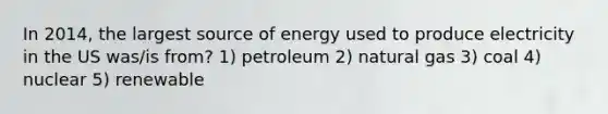 In 2014, the largest source of energy used to produce electricity in the US was/is from? 1) petroleum 2) natural gas 3) coal 4) nuclear 5) renewable