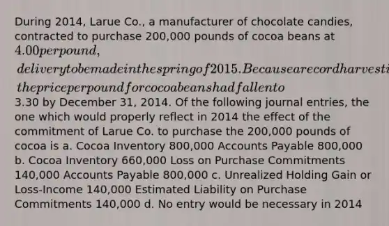 During 2014, Larue Co., a manufacturer of chocolate candies, contracted to purchase 200,000 pounds of cocoa beans at 4.00 per pound, delivery to be made in the spring of 2015. Because a record harvest is predicted for 2015, the price per pound for cocoa beans had fallen to3.30 by December 31, 2014. Of the following journal entries, the one which would properly reflect in 2014 the effect of the commitment of Larue Co. to purchase the 200,000 pounds of cocoa is a. Cocoa Inventory 800,000 Accounts Payable 800,000 b. Cocoa Inventory 660,000 Loss on Purchase Commitments 140,000 Accounts Payable 800,000 c. Unrealized Holding Gain or Loss-Income 140,000 Estimated Liability on Purchase Commitments 140,000 d. No entry would be necessary in 2014