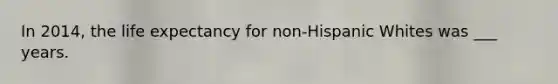 In 2014, the life expectancy for non-Hispanic Whites was ___ years.