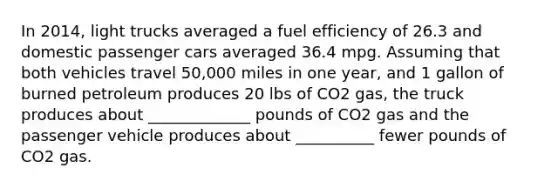 In 2014, light trucks averaged a fuel efficiency of 26.3 and domestic passenger cars averaged 36.4 mpg. Assuming that both vehicles travel 50,000 miles in one year, and 1 gallon of burned petroleum produces 20 lbs of CO2 gas, the truck produces about _____________ pounds of CO2 gas and the passenger vehicle produces about __________ fewer pounds of CO2 gas.