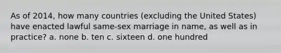 As of 2014, how many countries (excluding the United States) have enacted lawful same-sex marriage in name, as well as in practice? a. none b. ten c. sixteen d. one hundred