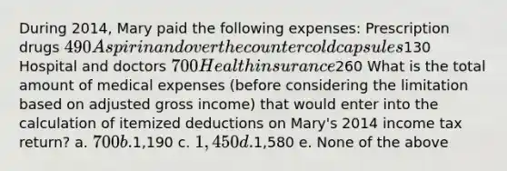 During 2014, Mary paid the following expenses: Prescription drugs 490 Aspirin and over the counter cold capsules130 Hospital and doctors 700 Health insurance260 What is the total amount of medical expenses (before considering the limitation based on adjusted gross income) that would enter into the calculation of itemized deductions on Mary's 2014 income tax return? a. 700 b.1,190 c. 1,450 d.1,580 e. None of the above