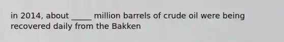 in 2014, about _____ million barrels of crude oil were being recovered daily from the Bakken