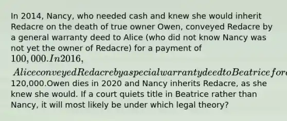 In 2014, Nancy, who needed cash and knew she would inherit Redacre on the death of true owner Owen, conveyed Redacre by a general warranty deed to Alice (who did not know Nancy was not yet the owner of Redacre) for a payment of 100,000. In 2016, Alice conveyed Redacre by a special warranty deed to Beatrice for a payment of120,000.Owen dies in 2020 and Nancy inherits Redacre, as she knew she would. If a court quiets title in Beatrice rather than Nancy, it will most likely be under which legal theory?