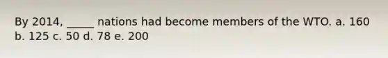 By 2014, _____ nations had become members of the WTO. a. 160 b. 125 c. 50 d. 78 e. 200