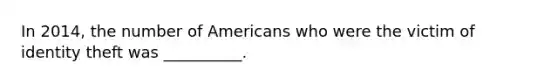 In 2014, the number of Americans who were the victim of identity theft was __________.