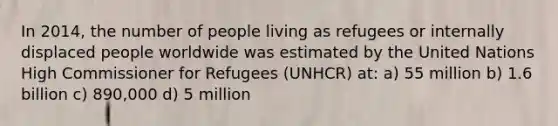 In 2014, the number of people living as refugees or internally displaced people worldwide was estimated by the United Nations High Commissioner for Refugees (UNHCR) at: a) 55 million b) 1.6 billion c) 890,000 d) 5 million