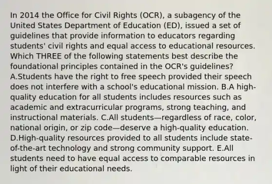 In 2014 the Office for Civil Rights (OCR), a subagency of the United States Department of Education (ED), issued a set of guidelines that provide information to educators regarding students' civil rights and equal access to educational resources. Which THREE of the following statements best describe the foundational principles contained in the OCR's guidelines? A.Students have the right to free speech provided their speech does not interfere with a school's educational mission. B.A high-quality education for all students includes resources such as academic and extracurricular programs, strong teaching, and instructional materials. C.All students—regardless of race, color, national origin, or zip code—deserve a high-quality education. D.High-quality resources provided to all students include state-of-the-art technology and strong community support. E.All students need to have equal access to comparable resources in light of their educational needs.