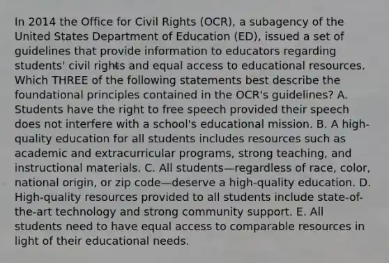 In 2014 the Office for Civil Rights (OCR), a subagency of the United States Department of Education (ED), issued a set of guidelines that provide information to educators regarding students' civil rights and equal access to educational resources. Which THREE of the following statements best describe the foundational principles contained in the OCR's guidelines? A. Students have the right to free speech provided their speech does not interfere with a school's educational mission. B. A high-quality education for all students includes resources such as academic and extracurricular programs, strong teaching, and instructional materials. C. All students—regardless of race, color, national origin, or zip code—deserve a high-quality education. D. High-quality resources provided to all students include state-of-the-art technology and strong community support. E. All students need to have equal access to comparable resources in light of their educational needs.