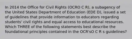 In 2014 the Office for Civil Rights (OCRO C R), a subagency of the United States Department of Education (EDE D), issued a set of guidelines that provide information to educators regarding students' civil rights and equal access to educational resources. Which THREE of the following statements best describe the foundational principles contained in the OCR'sO C R s guidelines?