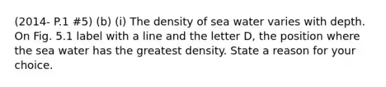 (2014- P.1 #5) (b) (i) The density of sea water varies with depth. On Fig. 5.1 label with a line and the letter D, the position where the sea water has the greatest density. State a reason for your choice.