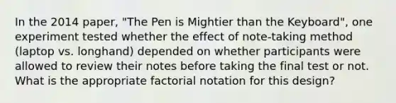 In the 2014 paper, "The Pen is Mightier than the Keyboard", one experiment tested whether the effect of note-taking method (laptop vs. longhand) depended on whether participants were allowed to review their notes before taking the final test or not. What is the appropriate factorial notation for this design?