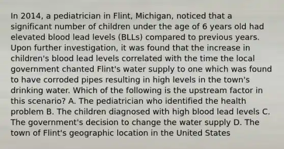 In 2014, a pediatrician in Flint, Michigan, noticed that a significant number of children under the age of 6 years old had elevated blood lead levels (BLLs) compared to previous years. Upon further investigation, it was found that the increase in children's blood lead levels correlated with the time the local government chanted Flint's water supply to one which was found to have corroded pipes resulting in high levels in the town's drinking water. Which of the following is the upstream factor in this scenario? A. The pediatrician who identified the health problem B. The children diagnosed with high blood lead levels C. The government's decision to change the water supply D. The town of Flint's geographic location in the United States