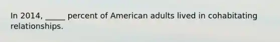 In 2014, _____ percent of American adults lived in cohabitating relationships.