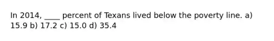 In 2014, ____ percent of Texans lived below the poverty line. a) 15.9 b) 17.2 c) 15.0 d) 35.4