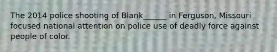 The 2014 police shooting of Blank______ in Ferguson, Missouri focused national attention on police use of deadly force against people of color.