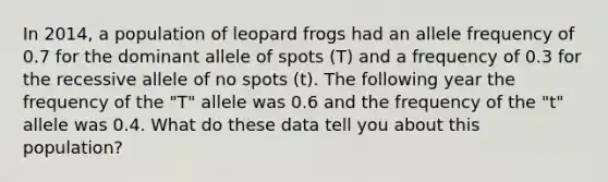 In 2014, a population of leopard frogs had an allele frequency of 0.7 for the dominant allele of spots (T) and a frequency of 0.3 for the recessive allele of no spots (t). The following year the frequency of the "T" allele was 0.6 and the frequency of the "t" allele was 0.4. What do these data tell you about this population?