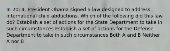 In 2014, President Obama signed a law designed to address international child abductions. Which of the following did this law do? Establish a set of actions for the State Department to take in such circumstances Establish a set of actions for the Defense Department to take in such circumstances Both A and B Neither A nor B